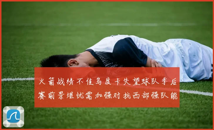 火箭战绩不佳乌度卡失望球队季后赛前景堪忧需加强对抗西部强队能力