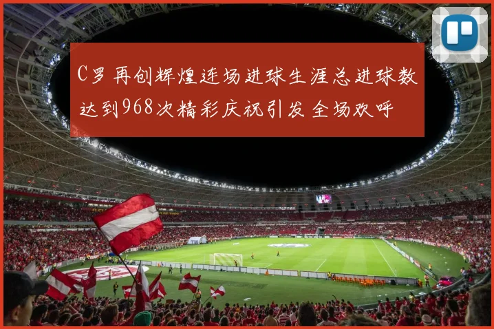 C罗再创辉煌连场进球生涯总进球数达到968次精彩庆祝引发全场欢呼