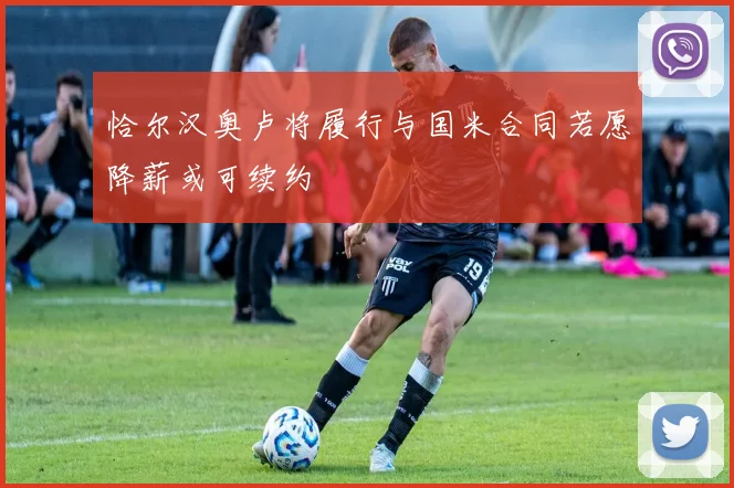 恰尔汉奥卢将履行与国米合同若愿降薪或可续约