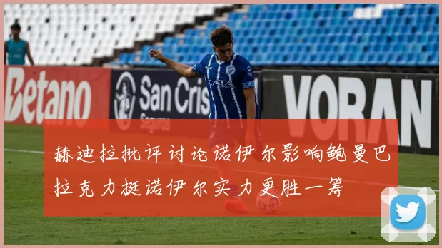 赫迪拉批评讨论诺伊尔影响鲍曼巴拉克力挺诺伊尔实力更胜一筹