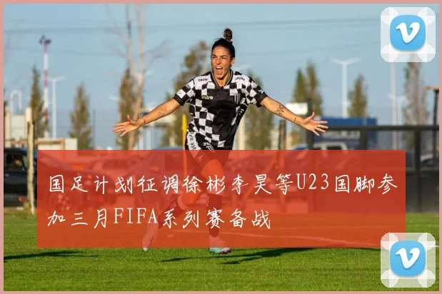 国足计划征调徐彬李昊等U23国脚参加三月FIFA系列赛备战