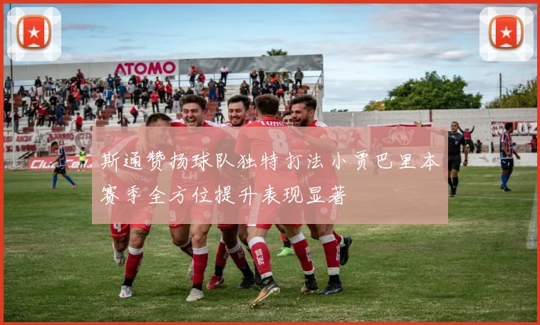 斯通赞扬球队独特打法小贾巴里本赛季全方位提升表现显著