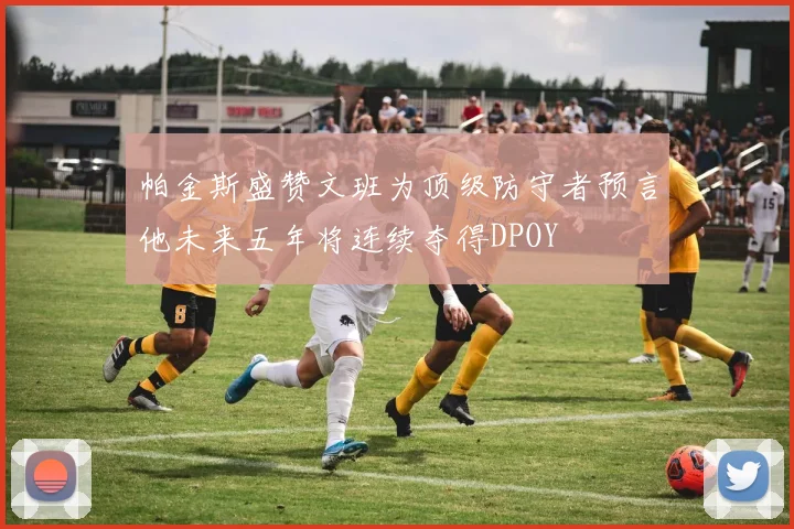 帕金斯盛赞文班为顶级防守者预言他未来五年将连续夺得DPOY