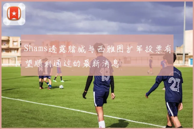 Shams透露赌城与西雅图扩军投票有望顺利通过的最新消息