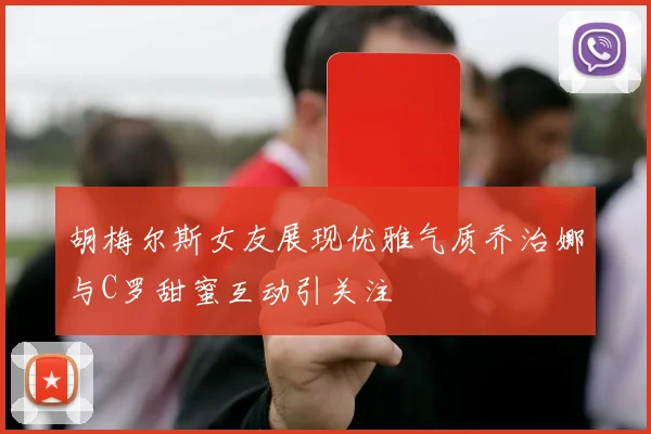 胡梅尔斯女友展现优雅气质乔治娜与C罗甜蜜互动引关注
