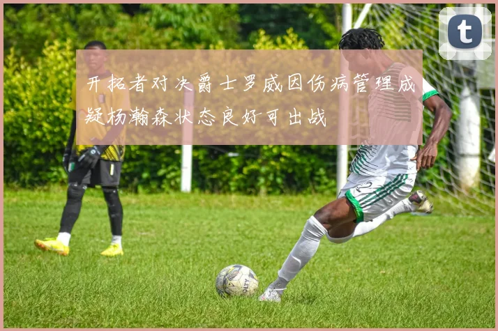 开拓者对决爵士罗威因伤病管理成疑杨瀚森状态良好可出战
