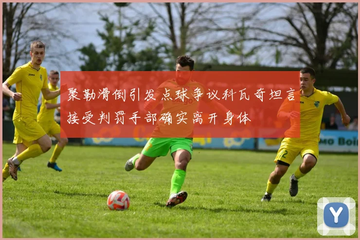 聚勒滑倒引发点球争议科瓦奇坦言接受判罚手部确实离开身体