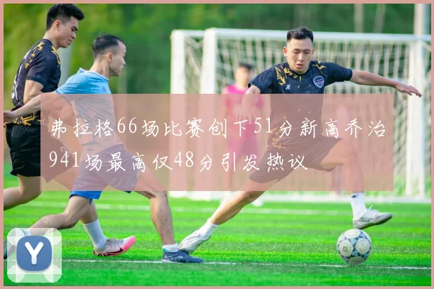 弗拉格66场比赛创下51分新高乔治941场最高仅48分引发热议