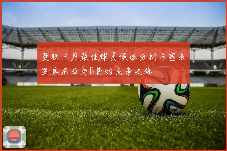 曼联三月最佳球员候选分析卡塞米罗库尼亚与B费的竞争之路