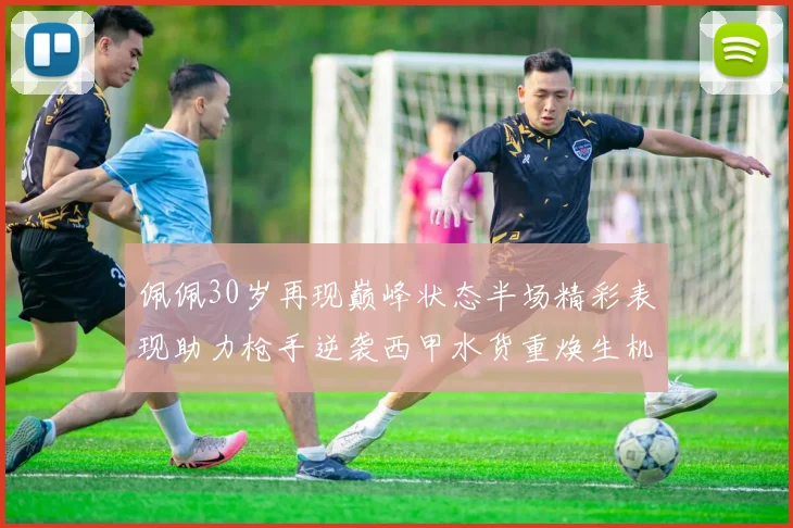 佩佩30岁再现巅峰状态半场精彩表现助力枪手逆袭西甲水货重焕生机